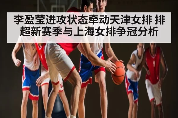李盈莹进攻状态牵动天津女排 排超新赛季与上海女排争冠分析