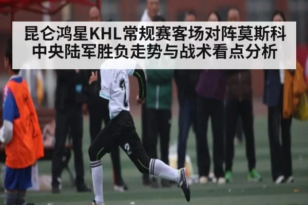 昆仑鸿星KHL常规赛客场对阵莫斯科中央陆军胜负走势与战术看点分析