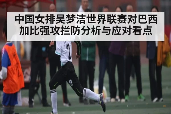 中国女排吴梦洁世界联赛对巴西加比强攻拦防分析与应对看点
